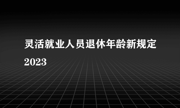 灵活就业人员退休年龄新规定2023