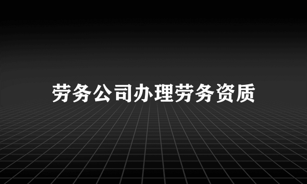 劳务公司办理劳务资质