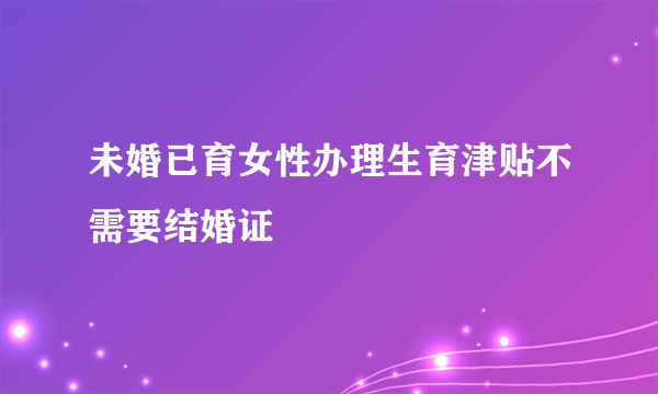 未婚已育女性办理生育津贴不需要结婚证