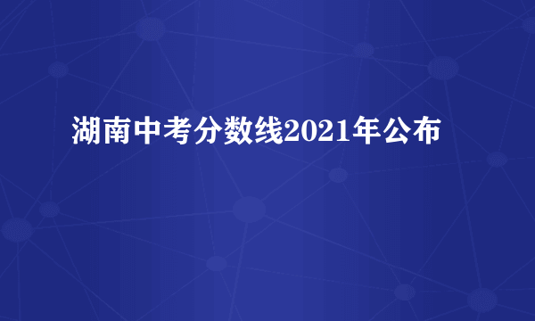 湖南中考分数线2021年公布