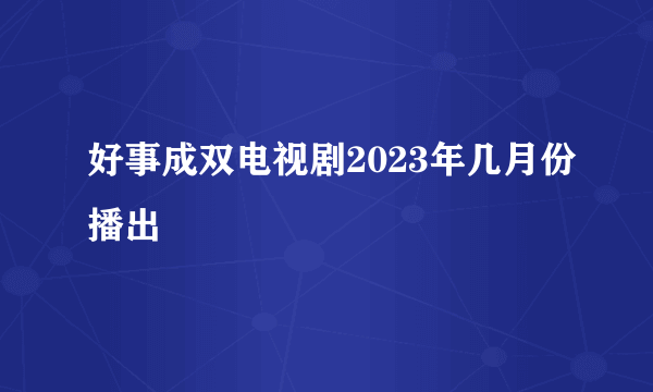 好事成双电视剧2023年几月份播出