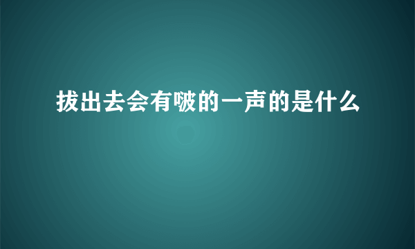 拔出去会有啵的一声的是什么