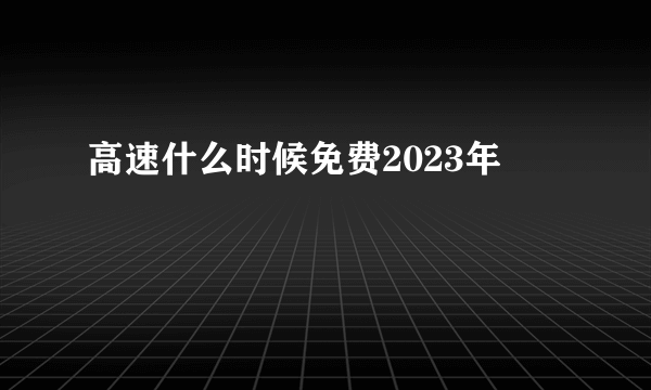 高速什么时候免费2023年