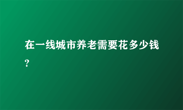 在一线城市养老需要花多少钱?