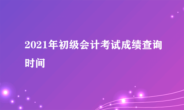 2021年初级会计考试成绩查询时间