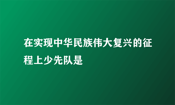 在实现中华民族伟大复兴的征程上少先队是