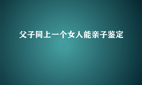 父子同上一个女人能亲子鉴定