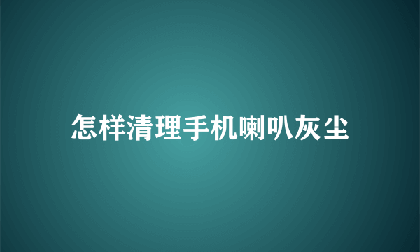 怎样清理手机喇叭灰尘