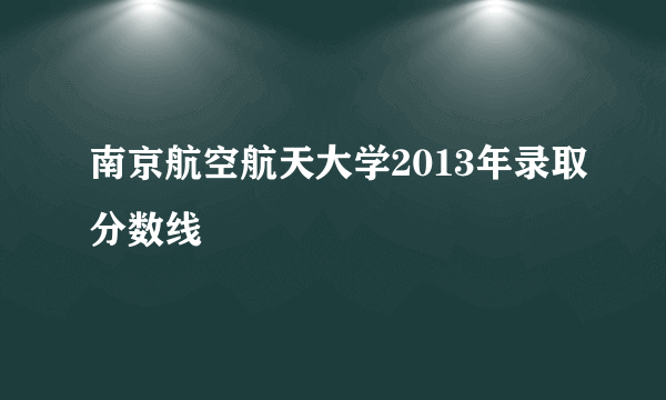 南京航空航天大学2013年录取分数线