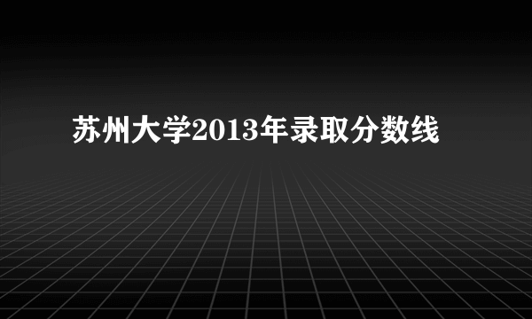 苏州大学2013年录取分数线