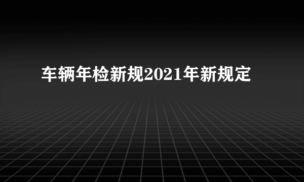 车辆年检新规2021年新规定