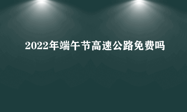 2022年端午节高速公路免费吗