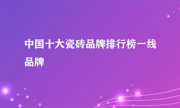 中国十大瓷砖品牌排行榜一线品牌