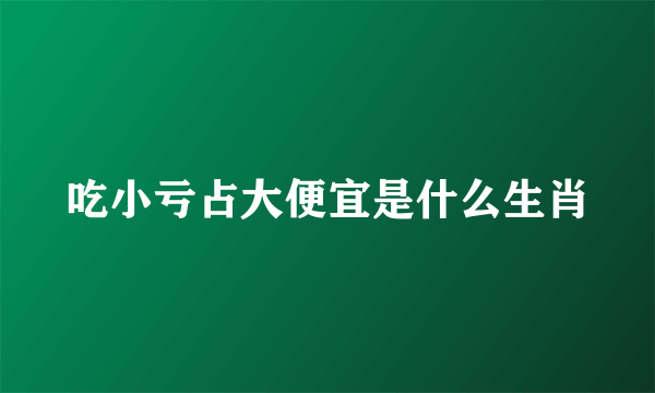 吃小亏占大便宜是什么生肖