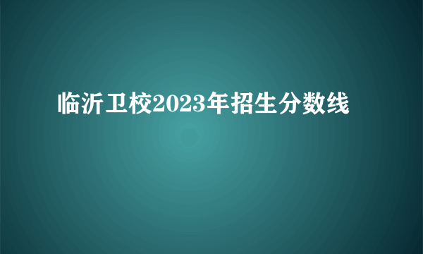 临沂卫校2023年招生分数线