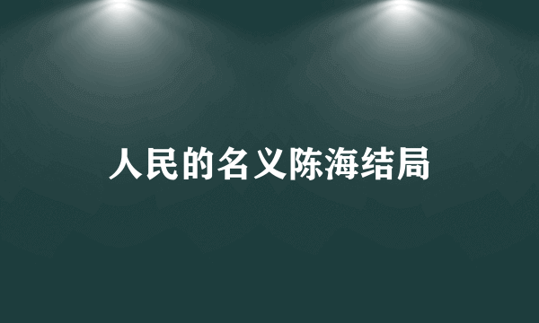 人民的名义陈海结局