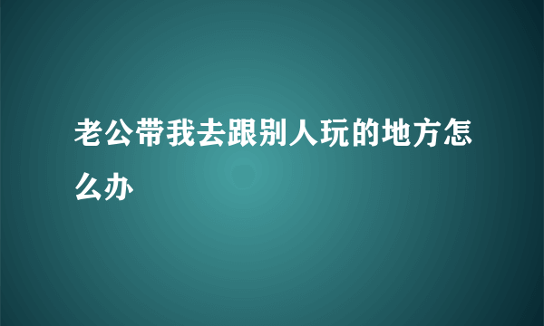 老公带我去跟别人玩的地方怎么办