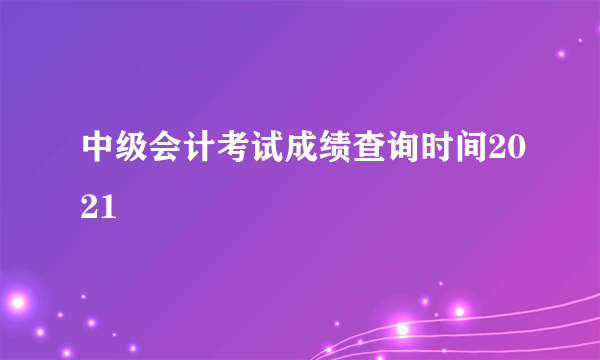 中级会计考试成绩查询时间2021