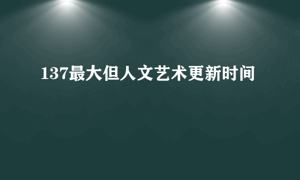 137最大但人文艺术更新时间