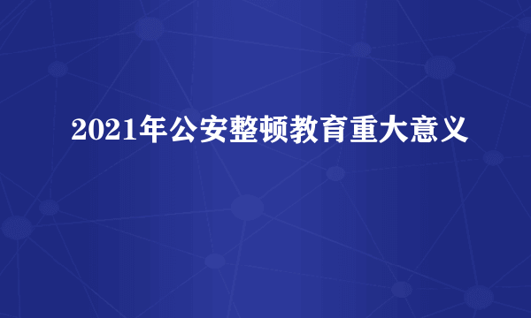 2021年公安整顿教育重大意义