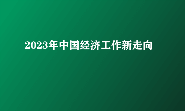 2023年中国经济工作新走向