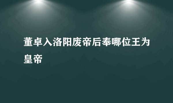 董卓入洛阳废帝后奉哪位王为皇帝