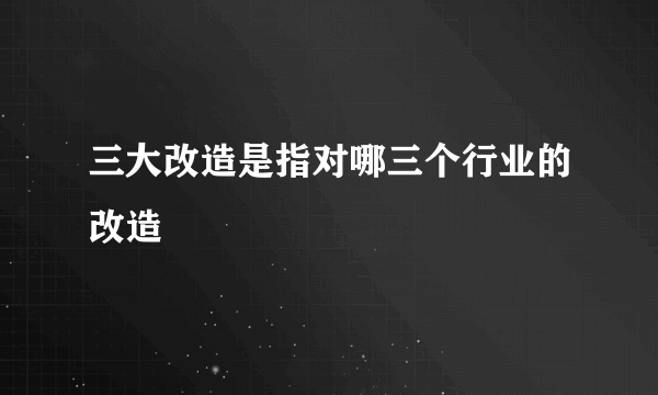 三大改造是指对哪三个行业的改造