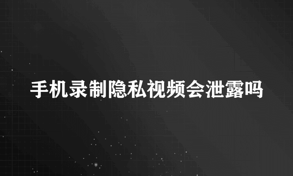 手机录制隐私视频会泄露吗