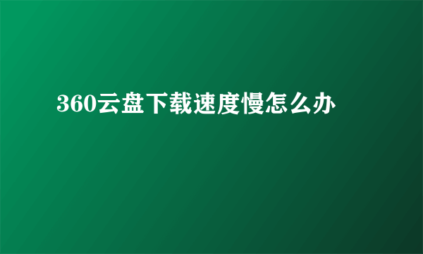 360云盘下载速度慢怎么办