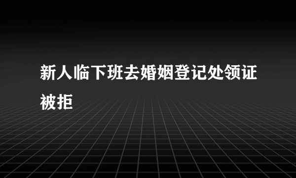 新人临下班去婚姻登记处领证被拒