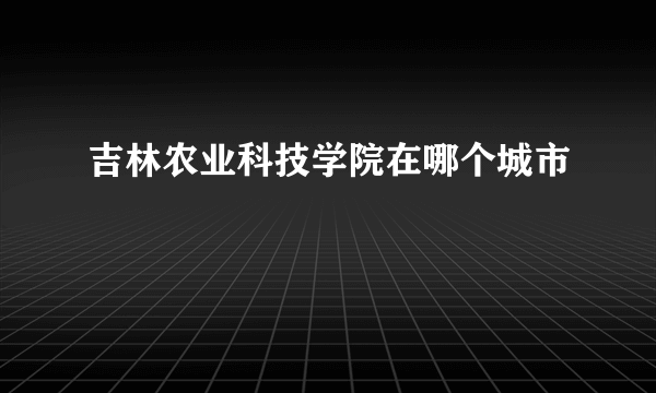 吉林农业科技学院在哪个城市