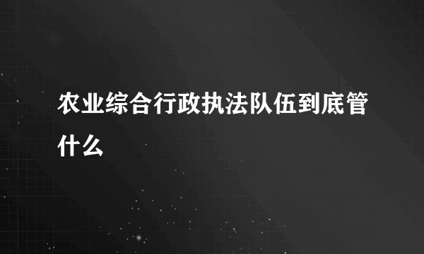 农业综合行政执法队伍到底管什么