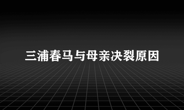 三浦春马与母亲决裂原因