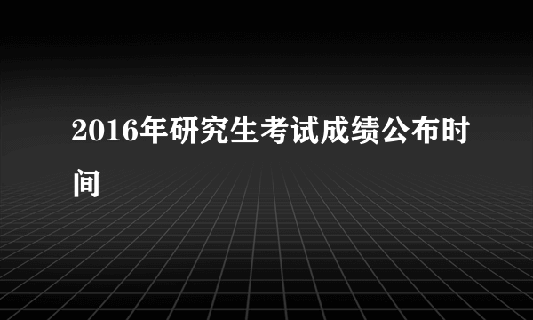 2016年研究生考试成绩公布时间