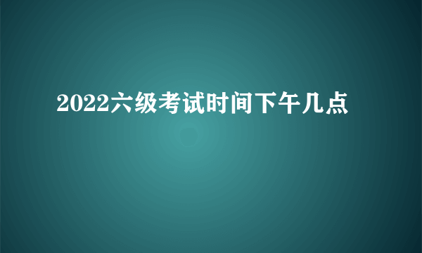 2022六级考试时间下午几点