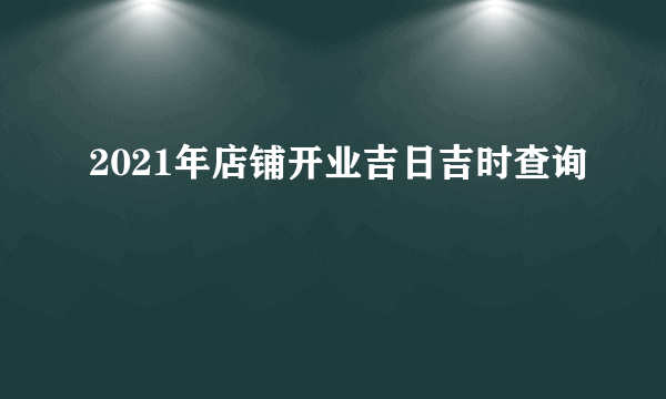 2021年店铺开业吉日吉时查询