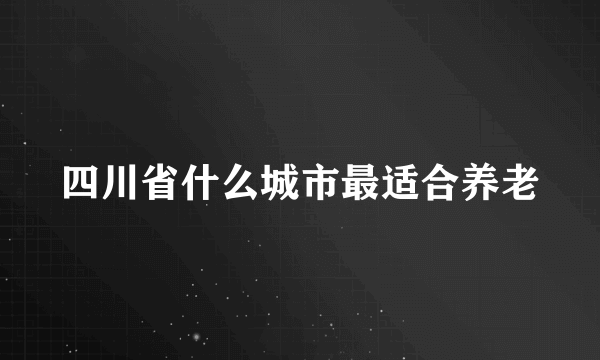 四川省什么城市最适合养老