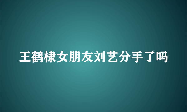 王鹤棣女朋友刘艺分手了吗