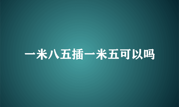 一米八五插一米五可以吗