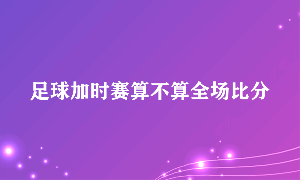 足球加时赛算不算全场比分