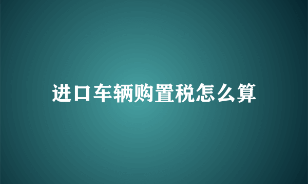 进口车辆购置税怎么算