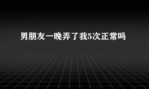 男朋友一晚弄了我5次正常吗