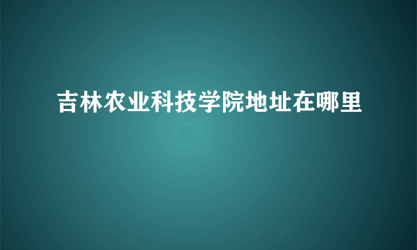 吉林农业科技学院地址在哪里