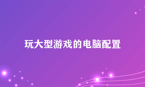 玩大型游戏的电脑配置