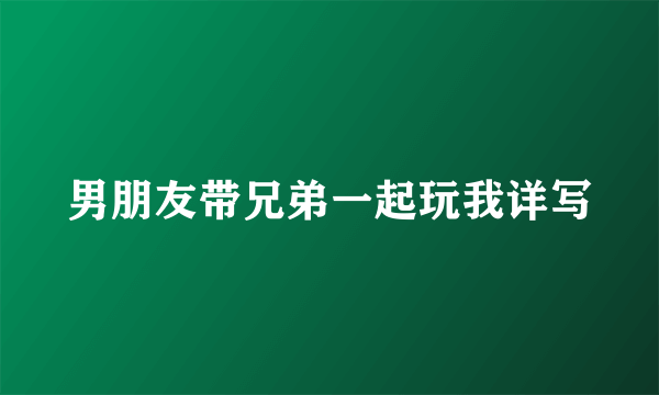 男朋友带兄弟一起玩我详写