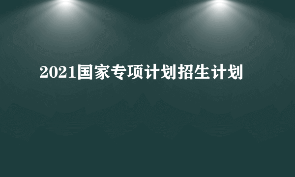 2021国家专项计划招生计划