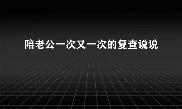 陪老公一次又一次的复查说说