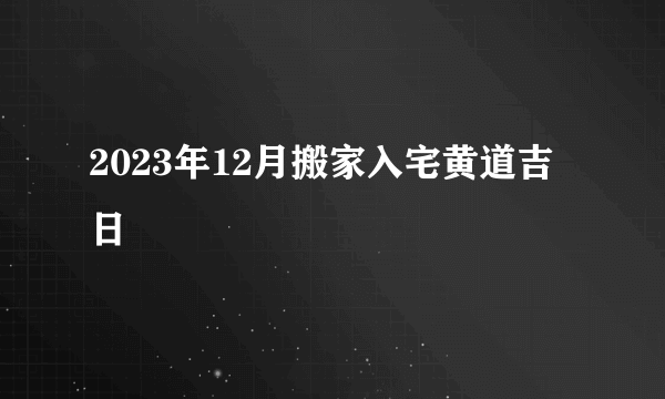 2023年12月搬家入宅黄道吉日