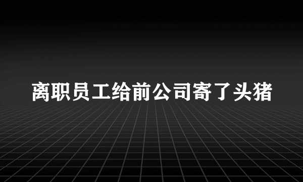 离职员工给前公司寄了头猪