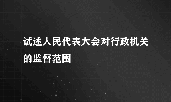 试述人民代表大会对行政机关的监督范围